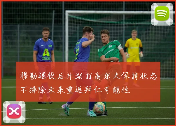 穆勒退役后计划打高尔夫保持状态不排除未来重返拜仁可能性