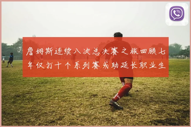 詹姆斯连续八次总决赛之旅回顾七年仅打十个系列赛或助延长职业生涯