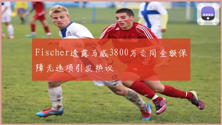 Fischer透露马威3800万合同全额保障无选项引发热议