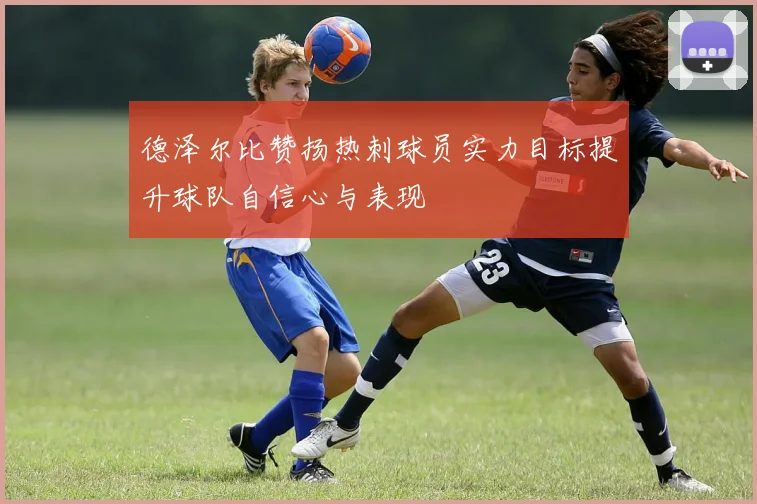 德泽尔比赞扬热刺球员实力目标提升球队自信心与表现