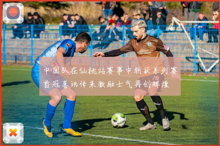 中国队在仙桃站赛事中斩获系列赛首冠喜讯传来激励士气再创辉煌