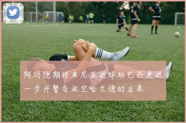 阿玛德期待库尼亚进球助巴西更进一步并警告放空哈兰德的后果