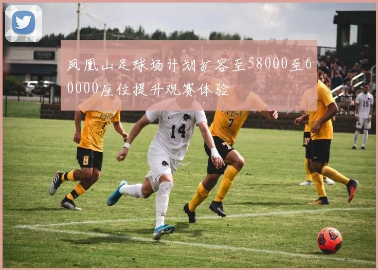 凤凰山足球场计划扩容至58000至60000座位提升观赛体验