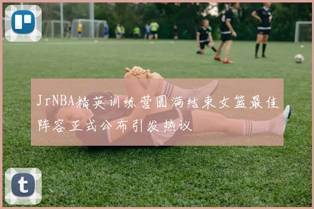 JrNBA精英训练营圆满结束女篮最佳阵容正式公布引发热议