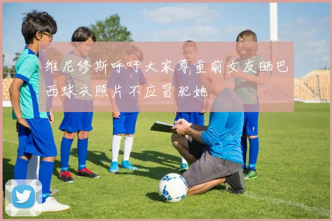 维尼修斯呼吁大家尊重前女友晒巴西球衣照片不应冒犯她