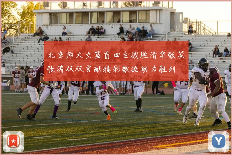 北京师大女篮首回合战胜清华张笑张涛双双贡献精彩数据助力胜利