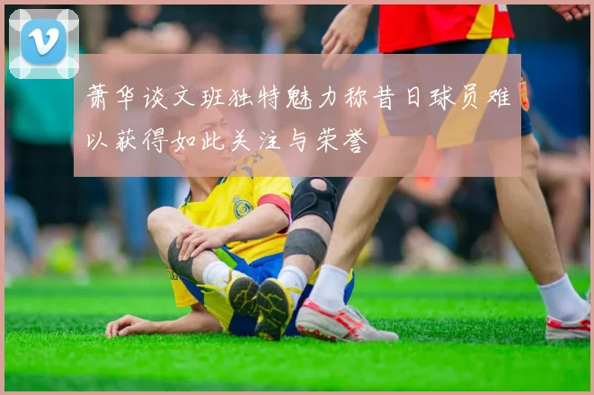 萧华谈文班独特魅力称昔日球员难以获得如此关注与荣誉