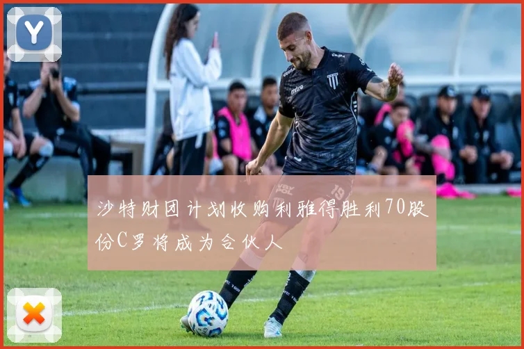 沙特财团计划收购利雅得胜利70股份C罗将成为合伙人