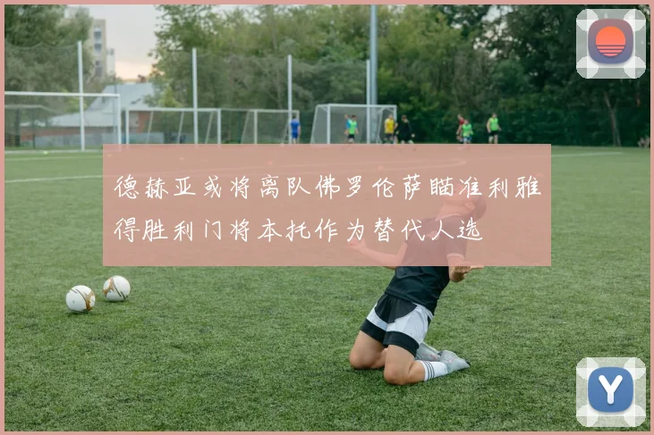 德赫亚或将离队佛罗伦萨瞄准利雅得胜利门将本托作为替代人选