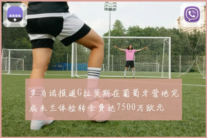 罗马诺报道G拉莫斯在葡萄牙营地完成米兰体检转会费达7500万欧元
