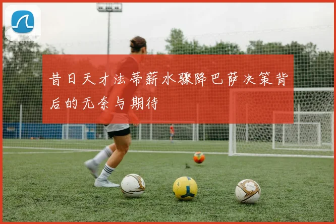 昔日天才法蒂薪水骤降巴萨决策背后的无奈与期待