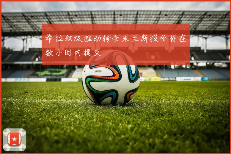 希拉积极推动转会米兰新报价将在数小时内提交