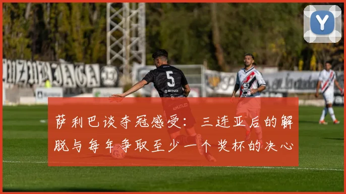 萨利巴谈夺冠感受：三连亚后的解脱与每年争取至少一个奖杯的决心