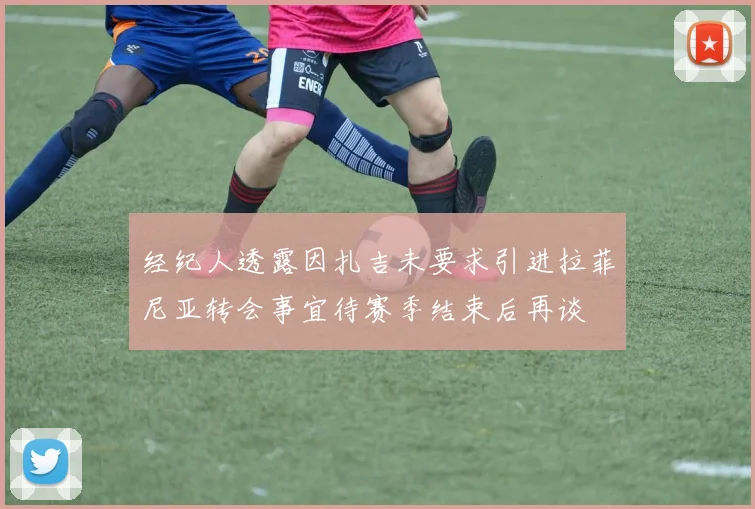 经纪人透露因扎吉未要求引进拉菲尼亚转会事宜待赛季结束后再谈