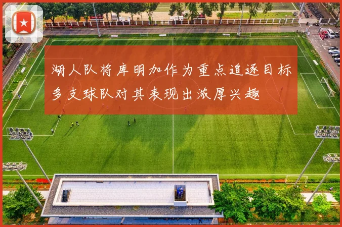 湖人队将库明加作为重点追逐目标多支球队对其表现出浓厚兴趣