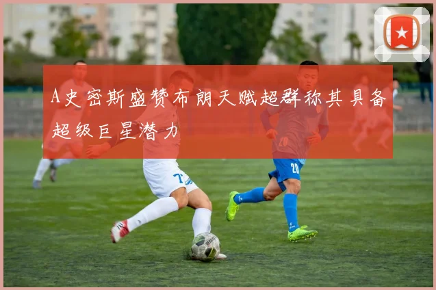 A史密斯盛赞布朗天赋超群称其具备超级巨星潜力