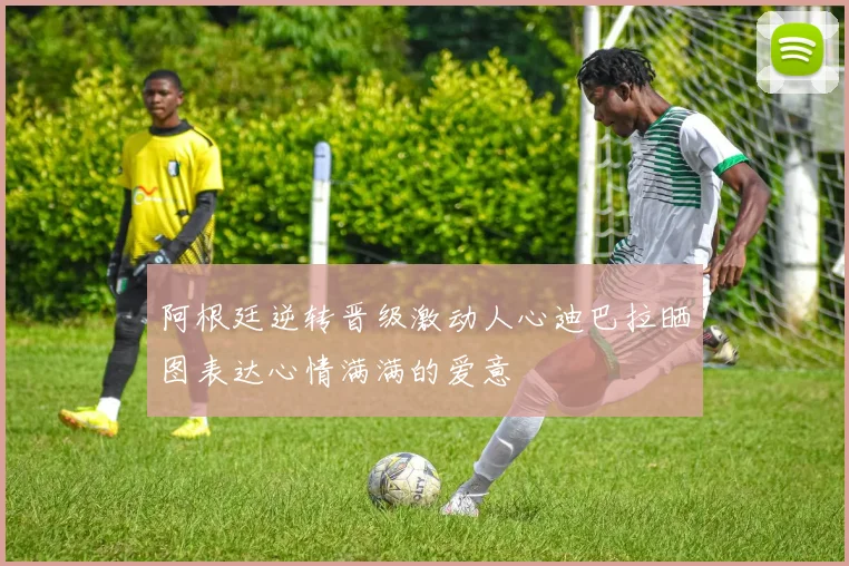 阿根廷逆转晋级激动人心迪巴拉晒图表达心情满满的爱意