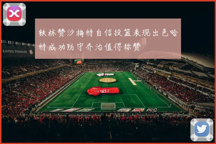 铁林赞沙梅特自信投篮表现出色哈特成功防守乔治值得称赞
