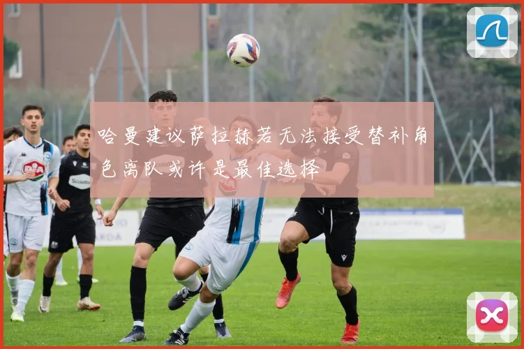 哈曼建议萨拉赫若无法接受替补角色离队或许是最佳选择