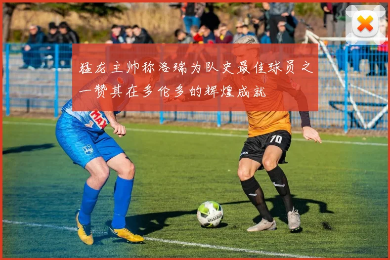 猛龙主帅称洛瑞为队史最佳球员之一赞其在多伦多的辉煌成就